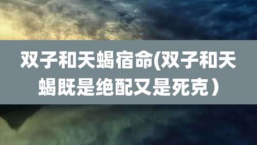 双子和天蝎宿命(双子和天蝎既是绝配又是死克)