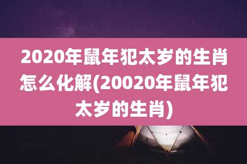 2020年鼠年犯太岁的生肖怎么化解(20020年鼠年犯太岁的生肖)