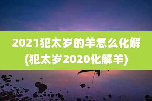 2021犯太岁的羊怎么化解(犯太岁2020化解羊)