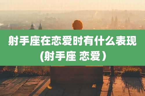 射手座在恋爱时有什么表现(射手座 恋爱)