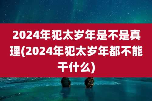 2024年犯太岁年是不是真理(2024年犯太岁年都不能干什么)