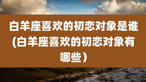 白羊座喜欢的初恋对象是谁(白羊座喜欢的初恋对象有哪些)