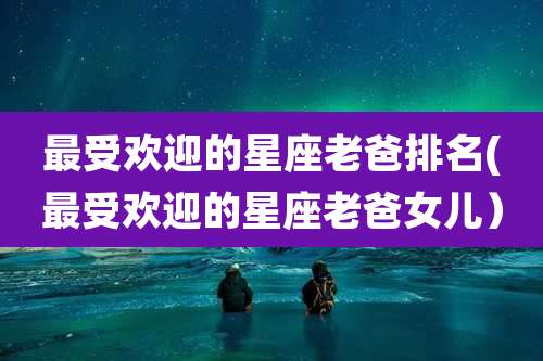 最受欢迎的星座老爸排名(最受欢迎的星座老爸女儿)