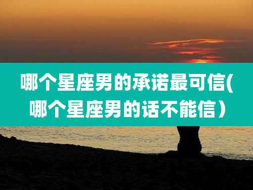 哪个星座男的承诺最可信(哪个星座男的话不能信）