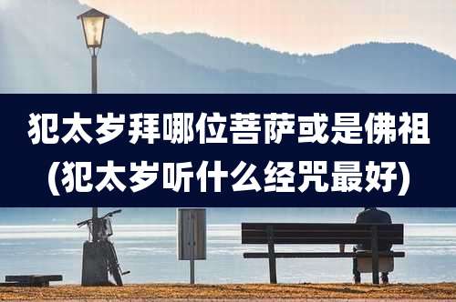 犯太岁拜哪位菩萨或是佛祖(犯太岁听什么经咒最好)