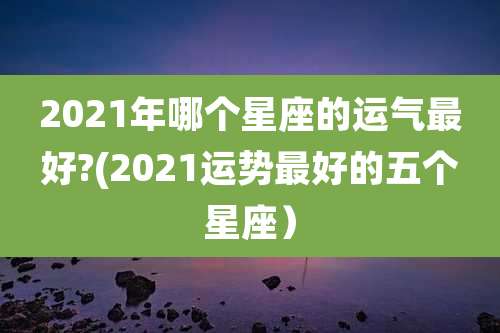 2021年哪个星座的运气最好?(2021运势最好的五个星座)
