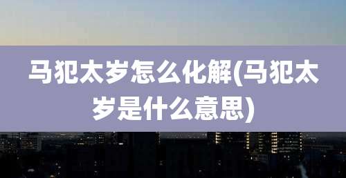 马犯太岁怎么化解(马犯太岁是什么意思)