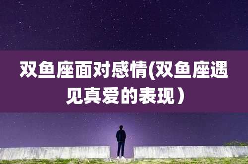 双鱼座面对感情(双鱼座遇见真爱的表现)