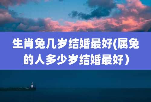 生肖兔几岁结婚最好(属兔的人多少岁结婚最好)