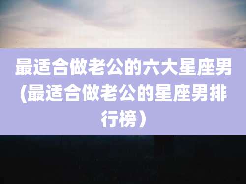 最适合做老公的六大星座男(最适合做老公的星座男排行榜)