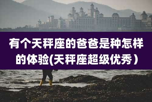 有个天秤座的爸爸是种怎样的体验(天秤座超级优秀)