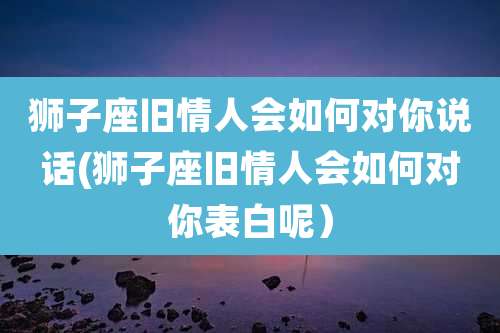 狮子座旧情人会如何对你说话(狮子座旧情人会如何对你表白呢）