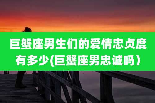 巨蟹座男生们的爱情忠贞度有多少(巨蟹座男忠诚吗)