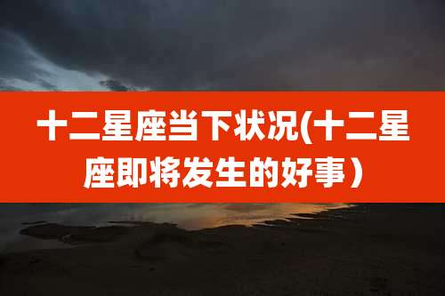 十二星座当下状况(十二星座即将发生的好事)