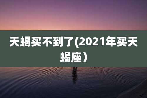 天蝎买不到了(2021年买天蝎座）