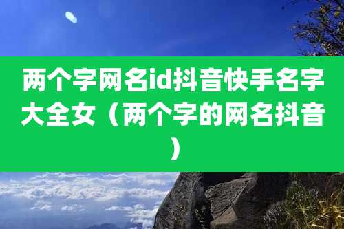 两个字网名id抖音快手名字大全女(两个字的网名抖音)