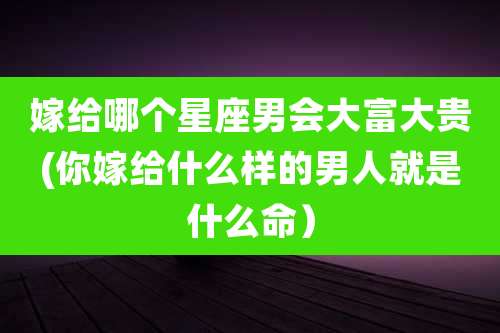 嫁给哪个星座男会大富大贵(你嫁给什么样的男人就是什么命)
