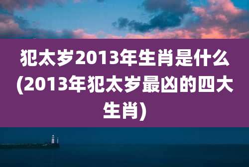犯太岁2013年生肖是什么(2013年犯太岁最凶的四大生肖)