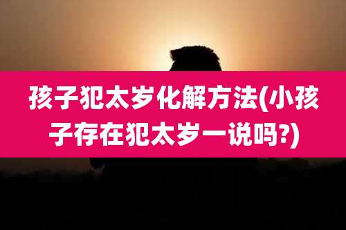孩子犯太岁化解方法(小孩子存在犯太岁一说吗?)