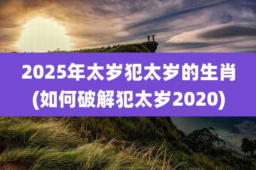 2025年太岁犯太岁的生肖(如何破解犯太岁2020)