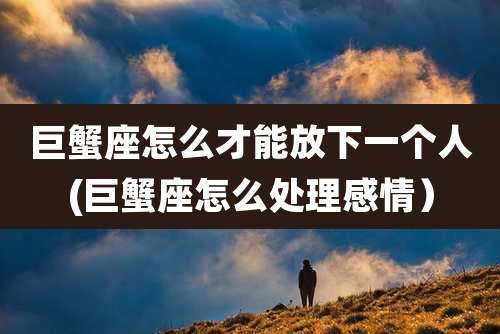 巨蟹座怎么才能放下一个人(巨蟹座怎么处理感情）