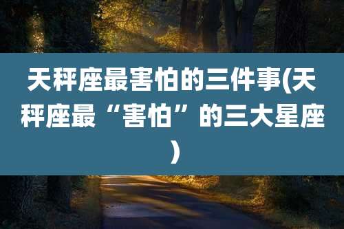 天秤座最害怕的三件事(天秤座最“害怕”的三大星座）