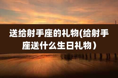 送给射手座的礼物(给射手座送什么生日礼物)