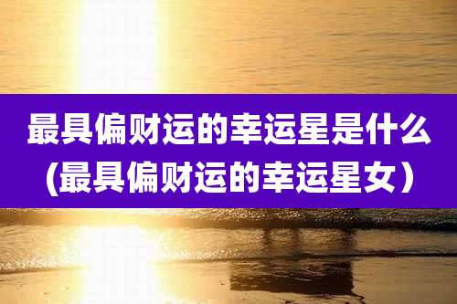 最具偏财运的幸运星是什么(最具偏财运的幸运星女)