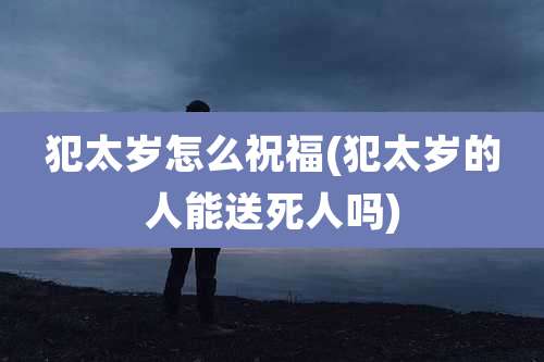 犯太岁怎么祝福(犯太岁的人能送死人吗)