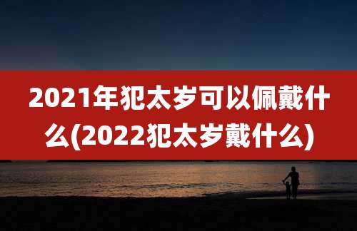 2021年犯太岁可以佩戴什么(2022犯太岁戴什么)
