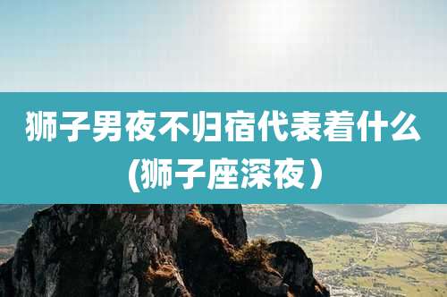 狮子男夜不归宿代表着什么(狮子座深夜）