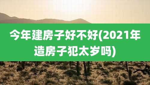 今年建房子好不好(2021年造房子犯太岁吗)