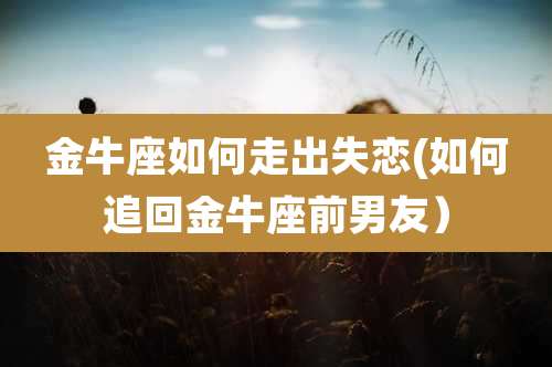 金牛座如何走出失恋(如何追回金牛座前男友）