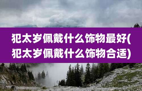 犯太岁佩戴什么饰物最好(犯太岁佩戴什么饰物合适)