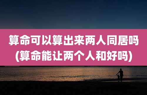 算命可以算出来两人同居吗(算命能让两个人和好吗)