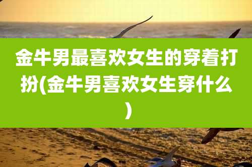 金牛男最喜欢女生的穿着打扮(金牛男喜欢女生穿什么)