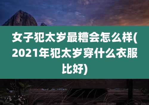 女子犯太岁最糟会怎么样(2021年犯太岁穿什么衣服比好)