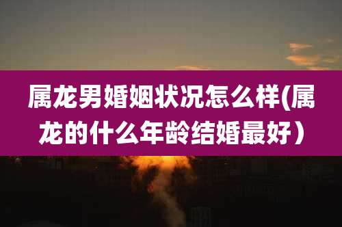 属龙男婚姻状况怎么样(属龙的什么年龄结婚最好）