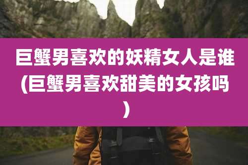 巨蟹男喜欢的妖精女人是谁(巨蟹男喜欢甜美的女孩吗)