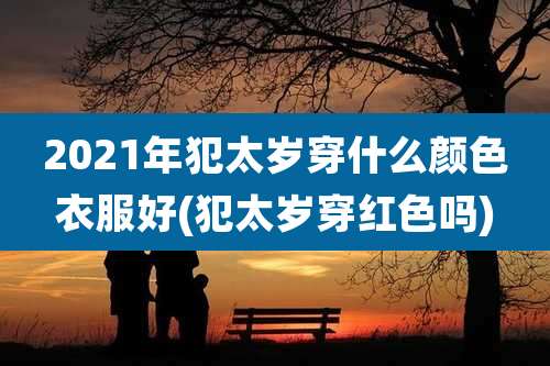 2021年犯太岁穿什么颜色衣服好(犯太岁穿红色吗)