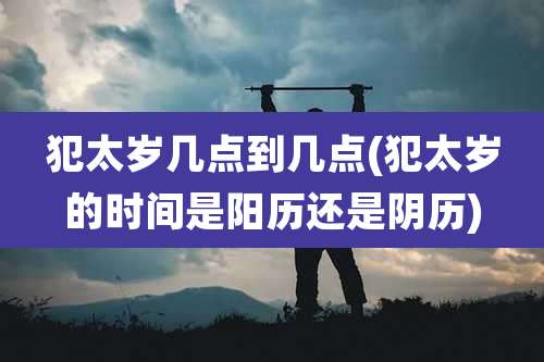 犯太岁几点到几点(犯太岁的时间是阳历还是阴历)