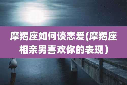 摩羯座如何谈恋爱(摩羯座相亲男喜欢你的表现)