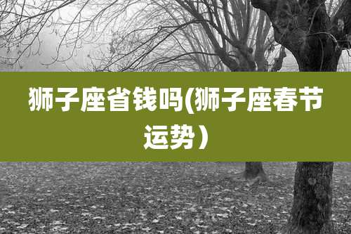 狮子座省钱吗(狮子座春节运势）