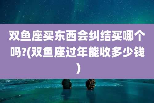 双鱼座买东西会纠结买哪个吗?(双鱼座过年能收多少钱)