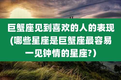 巨蟹座见到喜欢的人的表现(哪些星座是巨蟹座最容易一见钟情的星座?)