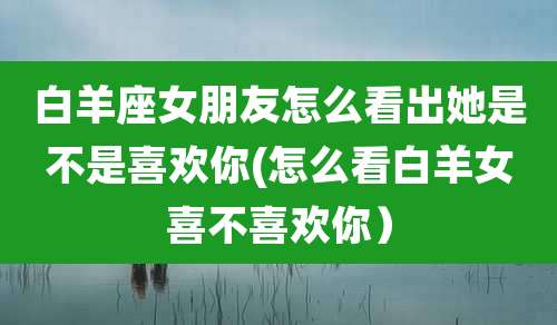 白羊座女朋友怎么看出她是不是喜欢你(怎么看白羊女喜不喜欢你)