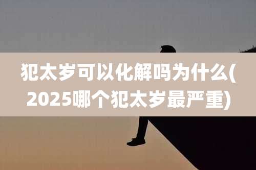 犯太岁可以化解吗为什么(2025哪个犯太岁最严重)