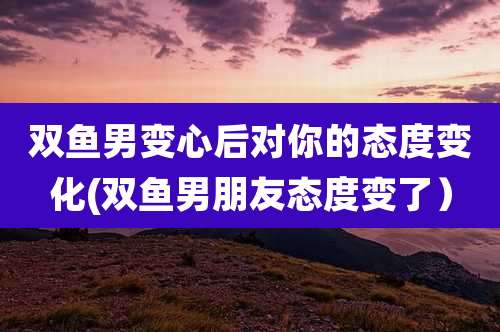 双鱼男变心后对你的态度变化(双鱼男朋友态度变了）