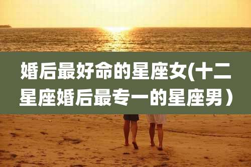 婚后最好命的星座女(十二星座婚后最专一的星座男）