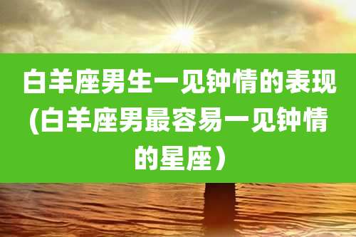 白羊座男生一见钟情的表现(白羊座男最容易一见钟情的星座)